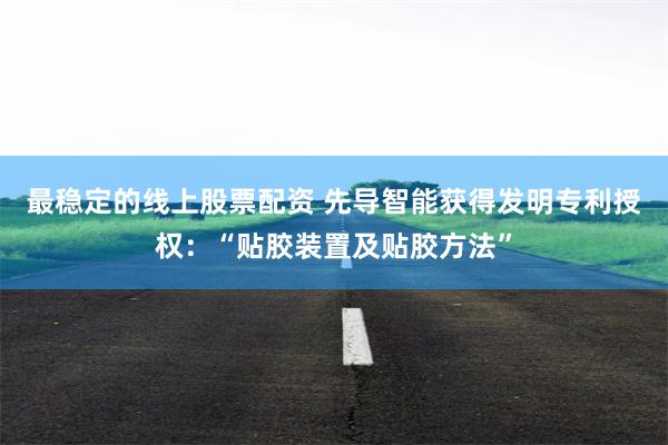 最稳定的线上股票配资 先导智能获得发明专利授权：“贴胶装置及贴胶方法”