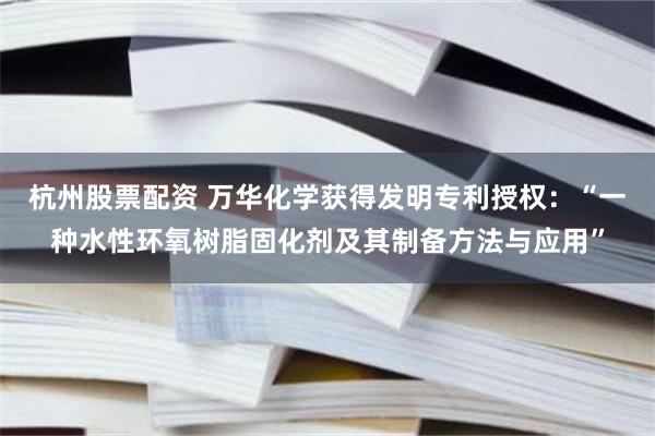 杭州股票配资 万华化学获得发明专利授权：“一种水性环氧树脂固化剂及其制备方法与应用”