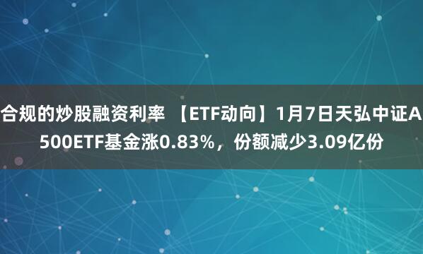 合规的炒股融资利率 【ETF动向】1月7日天弘中证A500ETF基金涨0.83%，份额减少3.09亿份