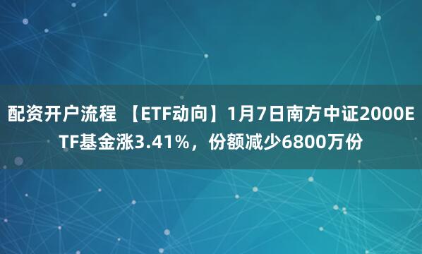 配资开户流程 【ETF动向】1月7日南方中证2000ETF基金涨3.41%，份额减少6800万份