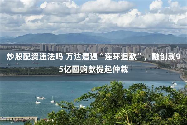 炒股配资违法吗 万达遭遇“连环追款”，融创就95亿回购款提起仲裁