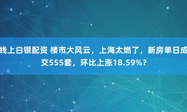 线上白银配资 楼市大风云，上海太燃了，新房单日成交555套，环比上涨18.59%？