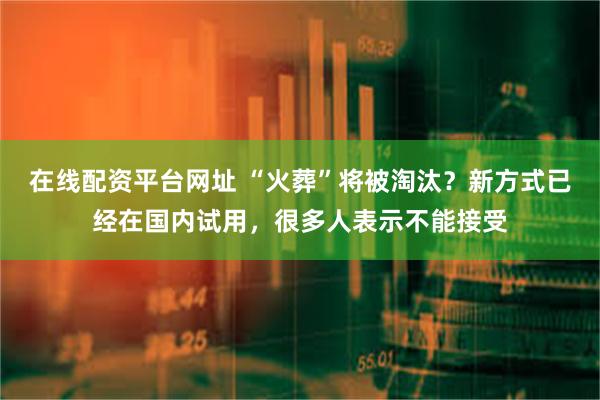 在线配资平台网址 “火葬”将被淘汰？新方式已经在国内试用，很多人表示不能接受