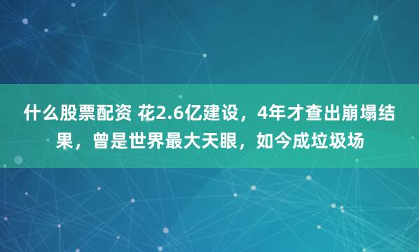 什么股票配资 花2.6亿建设，4年才查出崩塌结果，曾是世界最大天眼，如今成垃圾场