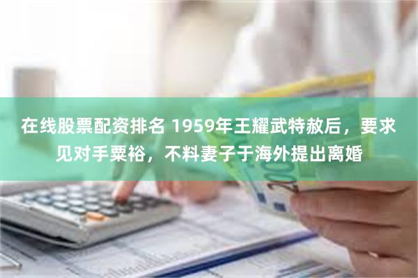 在线股票配资排名 1959年王耀武特赦后，要求见对手粟裕，不料妻子于海外提出离婚