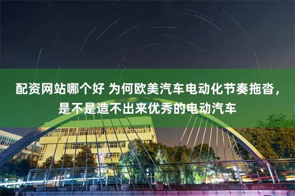 配资网站哪个好 为何欧美汽车电动化节奏拖沓，是不是造不出来优秀的电动汽车