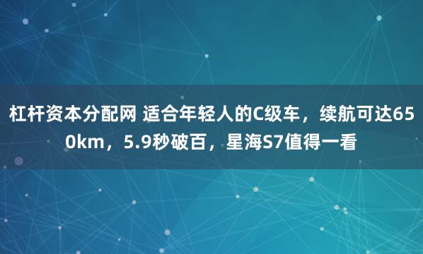 杠杆资本分配网 适合年轻人的C级车，续航可达650km，5.9秒破百，星海S7值得一看