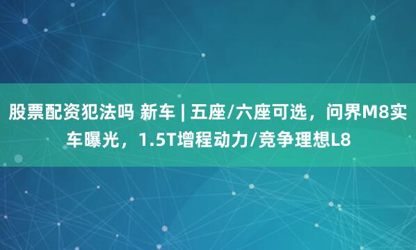 股票配资犯法吗 新车 | 五座/六座可选，问界M8实车曝光，1.5T增程动力/竞争理想L8