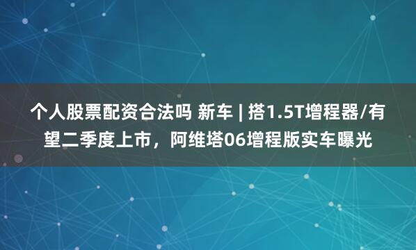 个人股票配资合法吗 新车 | 搭1.5T增程器/有望二季度上市，阿维塔06增程版实车曝光