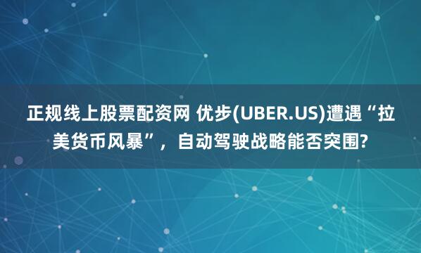 正规线上股票配资网 优步(UBER.US)遭遇“拉美货币风暴”，自动驾驶战略能否突围?