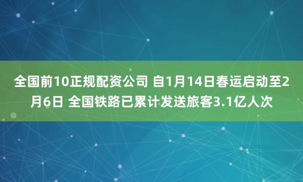 全国前10正规配资公司 自1月14日春运启动至2月6日 全国铁路已累计发送旅客3.1亿人次