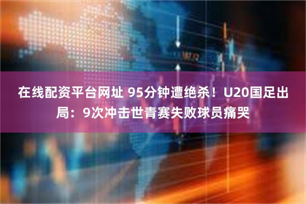 在线配资平台网址 95分钟遭绝杀！U20国足出局：9次冲击世青赛失败球员痛哭