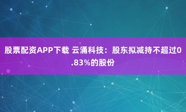 股票配资APP下载 云涌科技：股东拟减持不超过0.83%的股份