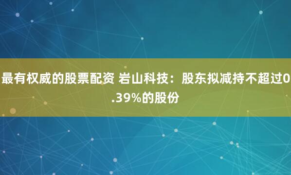 最有权威的股票配资 岩山科技：股东拟减持不超过0.39%的股份