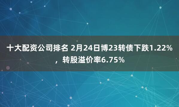 十大配资公司排名 2月24日博23转债下跌1.22%，转股溢价率6.75%