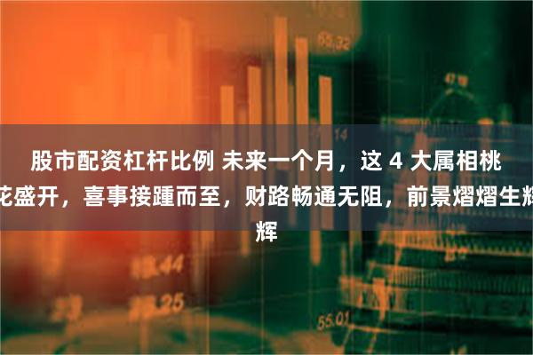 股市配资杠杆比例 未来一个月，这 4 大属相桃花盛开，喜事接踵而至，财路畅通无阻，前景熠熠生辉