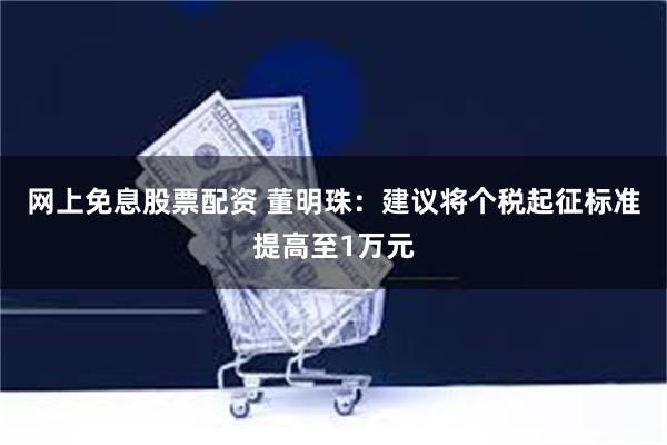 网上免息股票配资 董明珠：建议将个税起征标准提高至1万元