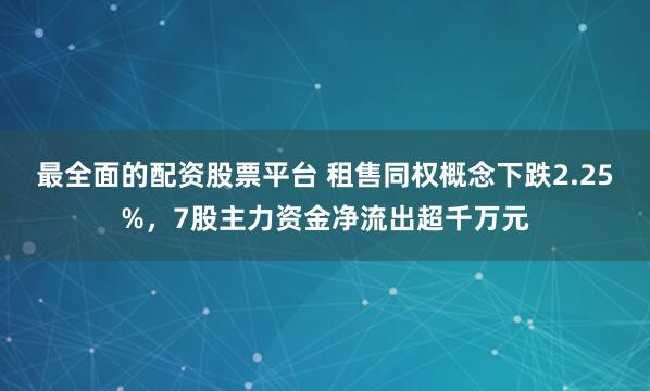 最全面的配资股票平台 租售同权概念下跌2.25%，7股主力资金净流出超千万元