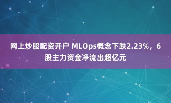 网上炒股配资开户 MLOps概念下跌2.23%，6股主力资金净流出超亿元