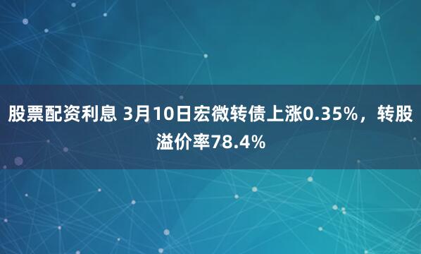 股票配资利息 3月10日宏微转债上涨0.35%，转股溢价率78.4%