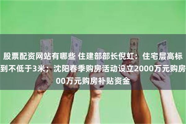 股票配资网站有哪些 住建部部长倪虹：住宅层高标准将提高到不低于3米；沈阳春季购房活动设立2000万元购房补贴资金