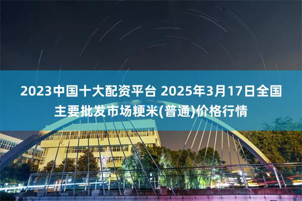 2023中国十大配资平台 2025年3月17日全国主要批发市场粳米(普通)价格行情